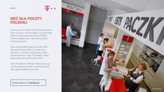 SIEĆ DLA POCZTY
POLSKIEJ
NO. 3
Konsorcjum firm Netia i GTS Poland zawarło w
lutym umowę z Pocztą Polską, na mocy której
blisko 5 tysięcy placówek Poczty Polskiej
zostanie połączonych nowoczesną siecią
transmisji danych.
Sieć rozległa WAN połączy ze sobą 4700
placówek Poczty Polskiej w całym kraju.
Zgodnie z warunkami podpisanej umowy
powstanie ona w ciągu 12 miesięcy. Usługi
będą realizowane przez okres 4 lat.
Dla GTS Poland i T-Mobile Polska jest to już
czwarty wygrany kontrakt na budowę dużej
sieć ogólnopolskiej w tym roku.
Czytaj więcej na T-Mobile.pl.
źródło zdjęcia
 