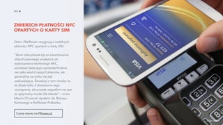 ZMIERZCH PŁATNOŚCI NFC
OPARTYCH O KARTY SIM
NO. 6
Getin i Raiffeisen rezygnują z mobilnych
płatności NFC opartych o karty SIM.
“Bank zdecydował się na zrewidowanie
dotychczasowego podejścia do
wykorzystania technologii NFC,
ponieważ skala jego upowszechnienia
nie tylko wśród naszych klientów, ale
generalnie na rynku nie jest
zadowalająca. Świadczy o tym choćby to,
że działa tylko 2 dostawców tego
rozwiązania, ale przede wszystkim nie jest
to optymalny model dla klienta” – mówi
Marcin Chruściel, dyrektor ds. Biznesu
Kartowego w Raiffeisen Polbanku.
Czytaj więcej na PRnews.pl.
źródło zdjęcia
 