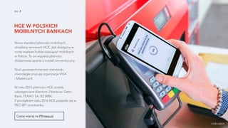 HCE W POLSKICH
MOBILNYCH BANKACH
NO. 7
Nowy standard płatności mobilnych,
określany terminem HCE, jest dostępny w
coraz większe liczbie rozwiązań mobilnych
w Polsce. To on wypiera płatności
zbliżeniowe oparte o model simcentryczny.
Nad upowszechnianiem standardu
równolegle pracują organizacje VISA  
i Mastercard.
W roku 2015 płatności HCE zostały
udostępnione klientom 3 banków: Getin
Bank, PEKAO SA, BZ WBK.  
Z początkiem roku 2016 HCE pojawiło się w
PKO BP i eurobanku.
źródło zdjęcia
Czytaj więcej na PRnews.pl.
 