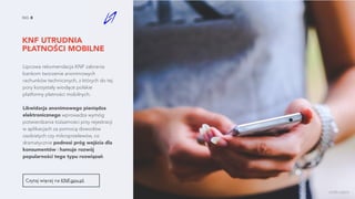 KNF UTRUDNIA
PŁATNOŚCI MOBILNE
NO. 8
Lipcowa rekomendacja KNF zabrania
bankom tworzenie anonimowych
rachunków technicznych, z których do tej
pory korzystały wiodące polskie
platformy płatności mobilnych.
Likwidacja anonimowego pieniądza
elektronicznego wprowadza wymóg
potwierdzania tożsamości przy rejestracji
w aplikacjach za pomocą dowodów
osobistych czy mikroprzelewów, co
dramatycznie podnosi próg wejścia dla
konsumentów i hamuje rozwój
popularności tego typu rozwiązań.
Czytaj więcej na KNF.gov.pl.
źródło zdjęcia
 