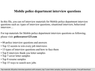 Mobile police department interview questions 
In this file, you can ref interview materials for Mobile police department interview 
questions such as: types of interview questions, situational interview, behavioral 
interview… 
For top materials for Mobile police department interview questions as following, 
please visit: policecareer123.com 
• 80 police interview questions and answers 
• Top 12 secrets to win every job interviews 
• 13 types of interview questions and how to face them 
• Top 8 interview thank you letter samples 
• Top 7 cover letter samples 
• Top 8 resume samples 
• Top 15 ways to search new jobs 
Top materials: 80 police interview questions with answers, top 7 cover letter samples, top 8 resume samples. Free pdf download 
 