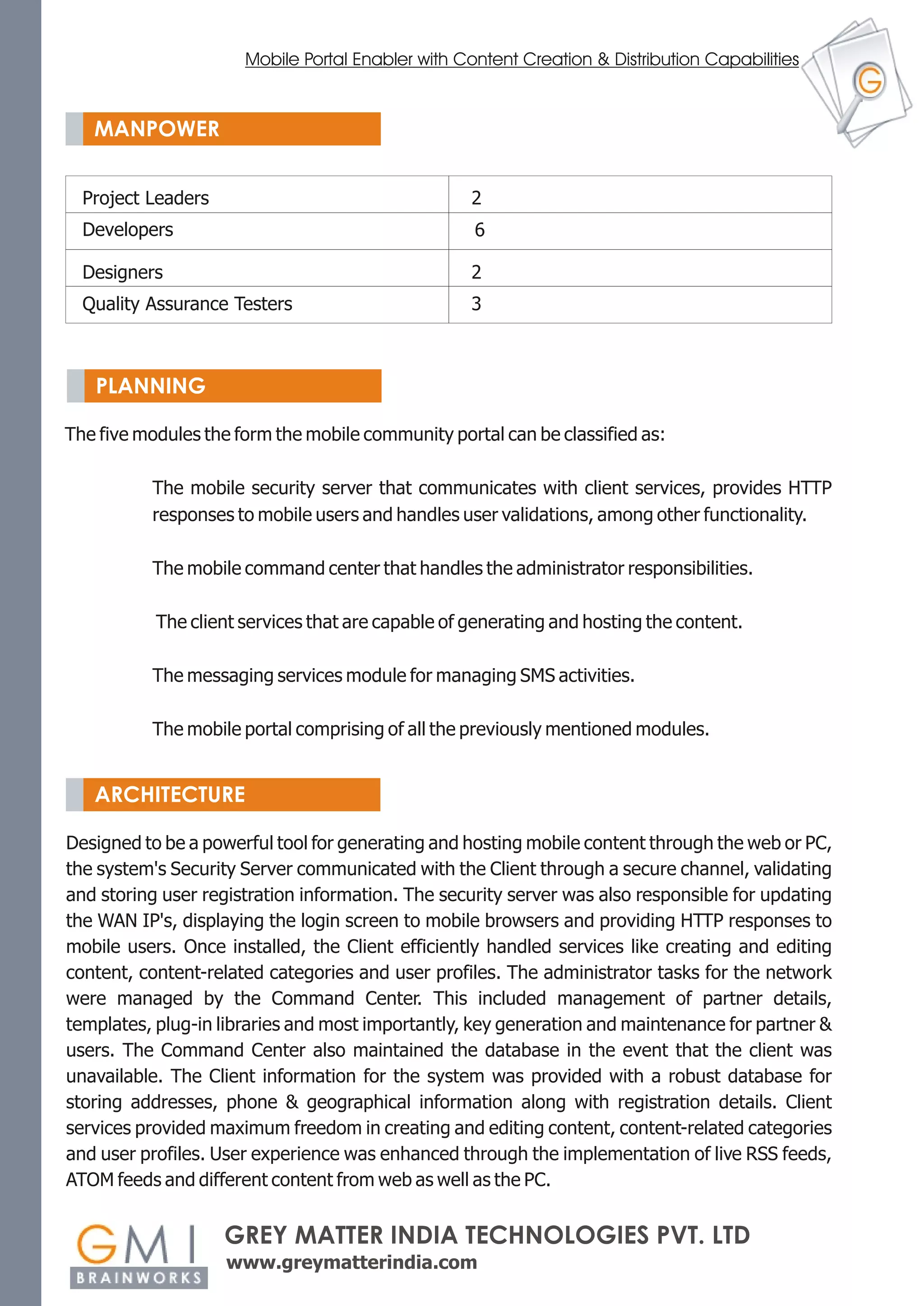 Mobile Portal Enabler with Content Creation & Distribution Capabilities


   MANPOWER


  Project Leaders                                  2
  Developers                                       6

  Designers                                        2
  Quality Assurance Testers                        3



   PLANNING

The five modules the form the mobile community portal can be classified as:

          The mobile security server that communicates with client services, provides HTTP
          responses to mobile users and handles user validations, among other functionality.

          The mobile command center that handles the administrator responsibilities.

           The client services that are capable of generating and hosting the content.

          The messaging services module for managing SMS activities.

          The mobile portal comprising of all the previously mentioned modules.


   ARCHITECTURE

Designed to be a powerful tool for generating and hosting mobile content through the web or PC,
the system's Security Server communicated with the Client through a secure channel, validating
and storing user registration information. The security server was also responsible for updating
the WAN IP's, displaying the login screen to mobile browsers and providing HTTP responses to
mobile users. Once installed, the Client efficiently handled services like creating and editing
content, content-related categories and user profiles. The administrator tasks for the network
were managed by the Command Center. This included management of partner details,
templates, plug-in libraries and most importantly, key generation and maintenance for partner &
users. The Command Center also maintained the database in the event that the client was
unavailable. The Client information for the system was provided with a robust database for
storing addresses, phone & geographical information along with registration details. Client
services provided maximum freedom in creating and editing content, content-related categories
and user profiles. User experience was enhanced through the implementation of live RSS feeds,
ATOM feeds and different content from web as well as the PC.


                    GREY MATTER INDIA TECHNOLOGIES PVT. LTD
                    www.greymatterindia.com
 