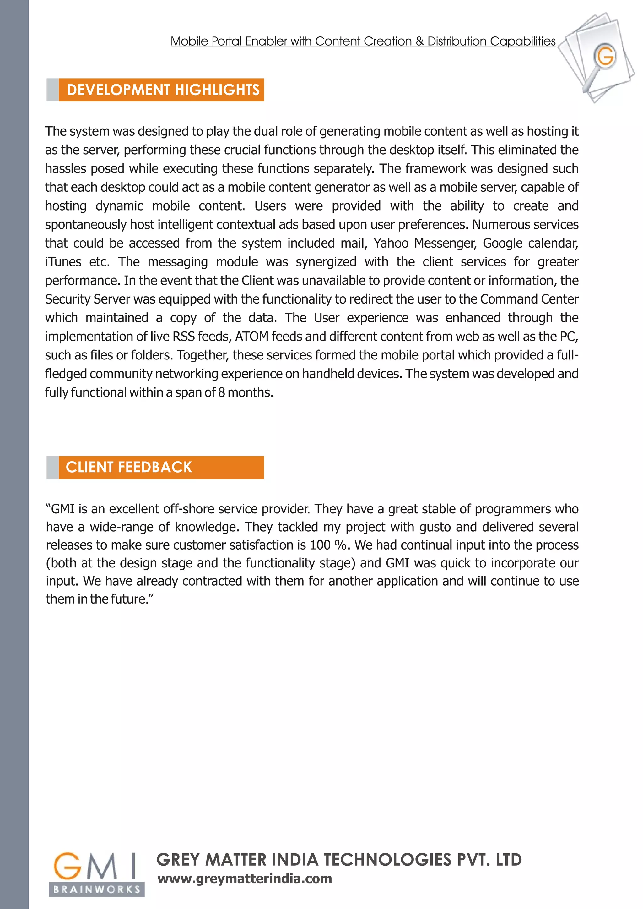 Mobile Portal Enabler with Content Creation & Distribution Capabilities


      DEVELOPMENT HIGHLIGHTS

  The system was designed to play the dual role of generating mobile content as well as hosting it
  as the server, performing these crucial functions through the desktop itself. This eliminated the
PLANNING while executing these functions separately. The framework was designed such
  hassles posed
  that each desktop could act as a mobile content generator as well as a mobile server, capable of
  hosting dynamic mobile content. Users were provided with the ability to create and
  spontaneously host intelligent contextual ads based upon user preferences. Numerous services
  that could be accessed from the system included mail, Yahoo Messenger, Google calendar,
  iTunes etc. The messaging module was synergized with the client services for greater
  performance. In the event that the Client was unavailable to provide content or information, the
  Security Server was equipped with the functionality to redirect the user to the Command Center
  which maintained a copy of the data. The User experience was enhanced through the
  implementation of live RSS feeds, ATOM feeds and different content from web as well as the PC,
  such as files or folders. Together, these services formed the mobile portal which provided a full-
  fledged community networking experience on handheld devices. The system was developed and
  fully functional within a span of 8 months.




      CLIENT FEEDBACK

  “GMI is an excellent off-shore service provider. They have a great stable of programmers who
  have a wide-range of knowledge. They tackled my project with gusto and delivered several
  releases to make sure customer satisfaction is 100 %. We had continual input into the process
  (both at the design stage and the functionality stage) and GMI was quick to incorporate our
  input. We have already contracted with them for another application and will continue to use
  them in the future.”




                      GREY MATTER INDIA TECHNOLOGIES PVT. LTD
                      www.greymatterindia.com
 