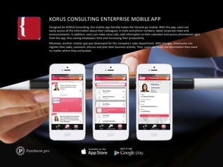 KORUS	
  CONSULTING	
  ENTERPRISE	
  MOBILE	
  APP	
  
Designed	
  for	
  KORUS	
  ConsulFng,	
  this	
  mobile	
  app	
  literally	
  makes	
  the	
  Intranet	
  go	
  mobile.	
  With	
  this	
  app,	
  users	
  can	
  	
  
easily	
  access	
  all	
  the	
  informaFon	
  about	
  their	
  colleagues:	
  e-­‐mails	
  and	
  phone	
  numbers,	
  latest	
  corporate	
  news	
  and	
  
announcements.	
  In	
  addiFon,	
  users	
  can	
  make	
  voice	
  calls,	
  add	
  informaFon	
  to	
  their	
  calendars	
  and	
  access	
  phonebook	
  right	
  	
  
from	
  the	
  app,	
  thus	
  saving	
  employees’	
  Fme	
  and	
  increasing	
  their	
  producFvity.	
  
Moreover,	
  another	
  mobile	
  app	
  was	
  developed	
  for	
  this	
  company’s	
  sales	
  department.	
  With	
  this	
  app,	
  employees	
  can	
  	
  
register	
  their	
  sales,	
  comment,	
  discuss	
  and	
  plan	
  their	
  business	
  acFvity.	
  Thus,	
  users	
  can	
  reach	
  the	
  informaFon	
  they	
  need	
  	
  
no	
  maUer	
  where	
  they	
  are	
  located.	
  
 