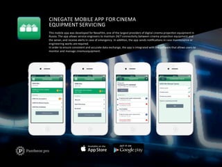 CINEGATE	
  MOBILE	
  APP	
  FOR	
  CINEMA	
  	
  
EQUIPMENT	
  SERVICING	
  
This	
  mobile	
  app	
  was	
  developed	
  for	
  NevaFilm,	
  one	
  of	
  the	
  largest	
  providers	
  of	
  digital	
  cinema	
  projecFon	
  equipment	
  in	
  	
  
Russia.	
  The	
  app	
  allows	
  service	
  engineers	
  to	
  maintain	
  24/7	
  connecFvity	
  between	
  cinema	
  projecFon	
  equipment	
  and	
  	
  
the	
  server,	
  and	
  receive	
  alerts	
  in	
  case	
  of	
  emergency.	
  In	
  addiFon,	
  the	
  app	
  sends	
  noFﬁcaFons	
  in	
  case	
  maintenance	
  or	
  	
  
engineering	
  works	
  are	
  required.	
  
In	
  order	
  to	
  ensure	
  consistent	
  and	
  accurate	
  data	
  exchange,	
  the	
  app	
  is	
  integrated	
  with	
  the	
  soaware	
  that	
  allows	
  users	
  to	
  	
  
monitor	
  and	
  manage	
  cinema	
  equipment.	
  
 