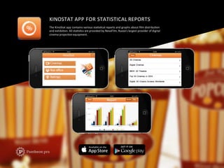 KINOSTAT	
  APP	
  FOR	
  STATISTICAL	
  REPORTS	
  
The	
  KinoStat	
  app	
  contains	
  various	
  staFsFcal	
  reports	
  and	
  graphs	
  about	
  ﬁlm	
  distribuFon	
  	
  
and	
  exhibiFon.	
  All	
  staFsFcs	
  are	
  provided	
  by	
  NevaFilm,	
  Russia’s	
  largest	
  provider	
  of	
  digital	
  	
  
cinema	
  projecFon	
  equipment.	
  
 