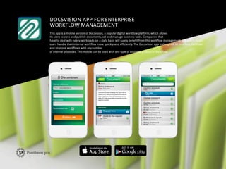 DOCSVISION	
  APP	
  FOR	
  ENTERPRISE	
  	
  
WORKFLOW	
  MANAGEMENT	
  
This	
  app	
  is	
  a	
  mobile	
  version	
  of	
  Docsvision,	
  a	
  popular	
  digital	
  workﬂow	
  plaIorm,	
  which	
  allows	
  	
  
its	
  users	
  to	
  view	
  and	
  publish	
  documents,	
  set	
  and	
  manage	
  business	
  tasks.	
  Companies	
  that	
  
have	
  to	
  deal	
  with	
  heavy	
  workloads	
  on	
  a	
  daily	
  basis	
  will	
  surely	
  beneﬁt	
  from	
  this	
  workﬂow	
  management	
  app	
  which	
  helps	
  	
  
users	
  handle	
  their	
  internal	
  workﬂow	
  more	
  quickly	
  and	
  eﬃciently.	
  The	
  Docsvision	
  app	
  is	
  designed	
  to	
  structure,	
  facilitate	
  	
  
and	
  improve	
  workﬂows	
  with	
  any	
  number	
  
of	
  internal	
  processes.	
  This	
  mobile	
  can	
  be	
  used	
  with	
  any	
  type	
  of	
  business	
  process	
  or	
  workﬂow.	
  
 