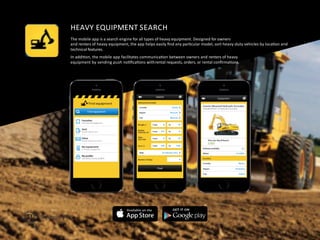 HEAVY	
  EQUIPMENT	
  SEARCH	
  
The	
  mobile	
  app	
  is	
  a	
  search	
  engine	
  for	
  all	
  types	
  of	
  heavy	
  equipment.	
  Designed	
  for	
  owners	
  
and	
  renters	
  of	
  heavy	
  equipment,	
  the	
  app	
  helps	
  easily	
  ﬁnd	
  any	
  parFcular	
  model,	
  sort	
  heavy-­‐duty	
  vehicles	
  by	
  locaFon	
  and	
  	
  
technical	
  features.	
  
In	
  addiFon,	
  the	
  mobile	
  app	
  facilitates	
  communicaFon	
  between	
  owners	
  and	
  renters	
  of	
  heavy	
  	
  
equipment	
  by	
  sending	
  push	
  noFﬁcaFons	
  with	
  rental	
  requests,	
  orders,	
  or	
  rental	
  conﬁrmaFons.	
  
 