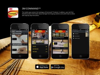 3M	
  COMMANDTM	
  
The	
  mobile	
  app	
  contains	
  full	
  catalogue	
  of	
  CommandTM	
  Products.	
  In	
  addiFon,	
  users	
  will	
  ﬁnd	
  	
  
detailed	
  product	
  informaFon	
  about	
  damage-­‐free	
  hanging	
  soluFons	
  and	
  useful	
  how-­‐to	
  videos	
  	
  
with	
  step-­‐by-­‐step	
  instrucFons.	
  
 