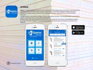 GYPROC	
  	
  
Gyproc	
  is	
  a	
  mobile	
  applicaFon	
  created	
  for	
  the	
  local	
  branch	
  of	
  Saint-­‐Gobain	
  Group.	
  Saint-­‐Gobain,	
  the	
  world	
  leader	
  in	
  
the	
  habitat	
  and	
  construcFon	
  markets,	
  designs,	
  manufactures	
  and	
  distributes	
  building	
  and	
  high-­‐performance	
  
materials,	
  providing	
  innovaFve	
  soluFons	
  to	
  the	
  challenges	
  of	
  growth,	
  energy	
  eﬃciency	
  and	
  environmental	
  
protecFon.	
  
The	
  app	
  contains	
  a	
  very	
  detailed	
  catalogue	
  of	
  Gyproc	
  plasterboard	
  products,	
  including	
  lightweight	
  drywall	
  parFFon	
  
systems,	
  wall	
  lining	
  systems,	
  ceiling	
  and	
  ﬁnishing	
  systems.	
  
With	
  just	
  a	
  few	
  clicks,	
  you	
  will	
  choose	
  the	
  right	
  system	
  and	
  calculate	
  the	
  exact	
  amount	
  of	
  plasterboard	
  material	
  
you’ll	
  need.	
  Our	
  app	
  is	
  designed	
  to	
  help	
  both	
  construcFon	
  professionals	
  (planners,	
  builders	
  and	
  foremen)	
  and	
  
beginners.	
  	
  
	
  
 