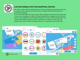 CUSTOM	
  MOBILE	
  APPS	
  FOR	
  SHOPPING	
  CENTERS	
  
We	
  create	
  	
  custom	
  apps	
  for	
  shopping	
  centers	
  of	
  all	
  sizes	
  bringing	
  unique	
  tools	
  and	
  services	
  
to	
  enhance	
  visitors’	
  experience	
  and	
  allow	
  them	
  to	
  always	
  have	
  useful	
  informaFon	
  for	
  
comfortable	
  shopping.	
  	
  
All	
  the	
  informaFon	
  about	
  the	
  stores,	
  special	
  oﬀers,	
  parking,	
  entertainment	
  and	
  restaurants	
  
is	
  now	
  in	
  your	
  smartphone	
  or	
  tablet.	
  We	
  have	
  brought	
  indoor	
  navigaFon	
  to	
  the	
  next	
  level	
  
with	
  our	
  easy	
  navigaFon	
  tool	
  that	
  displays	
  locaFon	
  on	
  the	
  map	
  of	
  the	
  shopping	
  center	
  and	
  
creates	
  the	
  shortest	
  and	
  fastest	
  route	
  to	
  a	
  desired	
  store.	
  Visitors	
  can	
  view,	
  save	
  and	
  
pinpoint	
  their	
  indoor	
  locaFon	
  and	
  favorite	
  stores	
  via	
  	
  customized	
  maps	
  and	
  QR	
  codes.	
  	
  
	
  
 