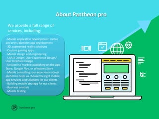 About	
  Pantheon	
  pro	
  
	
  
We	
  provide	
  a	
  full	
  range	
  of	
  
services,	
  including:	
  	
  
	
  
-­‐	
  Mobile	
  applicaFon	
  development:	
  naFve	
  
and	
  cross-­‐plaIorm	
  app	
  development	
  	
  
-­‐	
  3D	
  augmented	
  reality	
  soluFons	
  	
  
-­‐	
  Custom	
  gaming	
  apps	
  	
  
-­‐	
  Mobile	
  design	
  and	
  engineering	
  	
  
-­‐	
  UI/UX	
  Design:	
  User	
  Experience	
  Design/	
  
User	
  Interface	
  Design	
  	
  
-­‐	
  Delivery	
  to	
  market:	
  publishing	
  on	
  the	
  App	
  
Store,	
  Google	
  Play,	
  or	
  Windows	
  Store	
  	
  
-­‐	
  Mobile	
  consulFng:	
  our	
  experience	
  across	
  
plaIorms	
  helps	
  us	
  choose	
  the	
  right	
  mobile	
  
app	
  services	
  and	
  soluFons	
  for	
  our	
  clients	
  	
  
-­‐	
  Building	
  mobile	
  strategy	
  for	
  our	
  clients	
  	
  
-­‐	
  Business	
  analysis	
  	
  
-­‐	
  Mobile	
  tesFng	
  
 