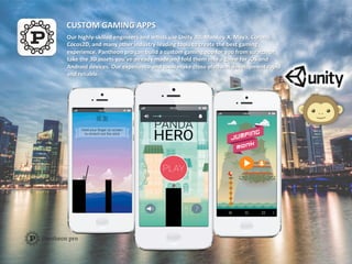 CUSTOM	
  GAMING	
  APPS	
  
Our	
  highly-­‐skilled	
  engineers	
  and	
  arAsts	
  use	
  Unity	
  3D,	
  Monkey-­‐X,	
  Maya,	
  Corona,	
  
Cocos2D,	
  and	
  many	
  other	
  industry-­‐leading	
  tools	
  to	
  create	
  the	
  best	
  gaming	
  
experience.	
  Pantheon	
  pro	
  can	
  build	
  a	
  custom	
  gaming	
  app	
  for	
  you	
  from	
  scratch	
  or	
  
take	
  the	
  3D	
  assets	
  you’ve	
  already	
  made	
  and	
  fold	
  them	
  into	
  a	
  game	
  for	
  iOS	
  and	
  
Android	
  devices.	
  Our	
  experience	
  and	
  tools	
  make	
  cross-­‐plaYorm	
  development	
  rapid	
  
and	
  reliable.	
  
 