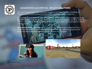 AUGMENTED	
  and	
  VIRTUAL	
  	
  REALITY	
  SOLUTIONS	
  
We	
  create	
  3D	
  Augmented	
  	
  Reality	
  soluFons	
  in	
  accordance	
  with	
  Smart	
  Factory	
  methodology	
  to	
  
facilitate	
  complex	
  business	
  processes	
  for	
  b2b	
  and	
  b2c	
  customers	
  	
  in	
  various	
  industries.	
  
	
  
In	
  our	
  soluAons,	
  we	
  build	
  3D	
  AR	
  work	
  environment	
  	
  to	
  service	
  facility	
  and	
  asset	
  management	
  for	
  the	
  
industrial	
  manufacturing,	
  oil	
  and	
  gas,	
  electric	
  power,	
  aeronauAcal	
  industries	
  and	
  many	
  others.	
  In	
  
addiFon,	
  our	
  3D	
  Virtual	
  	
  Reality	
  simulaAon	
  soluAons	
  facilitate	
  in-­‐depth	
  technical	
  training	
  for	
  relevant	
  
members	
  of	
  staﬀ.	
  
	
  
3D	
  Augmented	
  Reality	
  	
  technology	
  allows	
  employees	
  to	
  control	
  faciliFes	
  and	
  equipment	
  from	
  a	
  
remote	
  locaFon,	
  saving	
  signiﬁcant	
  amounts	
  of	
  travel	
  Fme	
  and	
  cost.	
  	
  Employees	
  can	
  operate	
  the	
  
facility	
  remotely	
  or	
  provide	
  maintenance	
  checks	
  and	
  repairs	
  for	
  real	
  objects.	
  
 