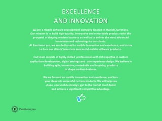 EXCELLENCE	
  
AND	
  INNOVATION	
  
We	
  are	
  a	
  mobile	
  so3ware	
  development	
  company	
  located	
  in	
  Munich,	
  Germany.	
  	
  
Our	
  mission	
  is	
  to	
  build	
  high-­‐quality,	
  innovaAve	
  and	
  remarkable	
  products	
  with	
  the	
  
prospect	
  of	
  shaping	
  modern	
  business	
  as	
  well	
  as	
  to	
  deliver	
  the	
  most	
  advanced	
  
innovaAon	
  and	
  technology	
  to	
  our	
  clients.	
  	
  
At	
  Pantheon	
  pro,	
  we	
  are	
  dedicated	
  to	
  mobile	
  innovaAon	
  and	
  excellence,	
  and	
  strive	
  	
  
to	
  turn	
  our	
  clients'	
  ideas	
  into	
  successful	
  mobile	
  so3ware	
  products.	
  	
  
	
  
Our	
  team	
  consists	
  of	
  highly-­‐skilled	
  	
  professionals	
  with	
  rich	
  experAse	
  in	
  custom	
  
applicaAon	
  development,	
  digital	
  strategy	
  and	
  	
  user	
  experience	
  design.	
  We	
  believe	
  in	
  
building	
  agile,	
  innovaAve,	
  remarkable	
  and	
  inspiring	
  	
  products	
  	
  
to	
  shape	
  modern	
  business.	
  
We	
  are	
  focused	
  on	
  mobile	
  innovaAon	
  and	
  excellence,	
  and	
  turn	
  	
  
your	
  ideas	
  into	
  successful	
  custom	
  products.	
  We	
  will	
  help	
  you	
  
shape	
  	
  your	
  mobile	
  strategy,	
  get	
  to	
  the	
  market	
  much	
  faster	
  
and	
  achieve	
  a	
  signiﬁcant	
  compeAAve	
  advantage.	
  
 