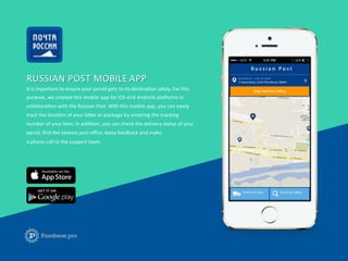 RUSSIAN	
  POST	
  MOBILE	
  APP	
  
It	
  is	
  important	
  to	
  ensure	
  your	
  parcel	
  gets	
  to	
  its	
  desFnaFon	
  safely.	
  For	
  this	
  
purpose,	
  we	
  created	
  this	
  mobile	
  app	
  for	
  iOS	
  and	
  Android	
  plaIorms	
  in	
  	
  
collaboraFon	
  with	
  the	
  Russian	
  Post.	
  With	
  this	
  mobile	
  app,	
  you	
  can	
  easily	
  	
  
track	
  the	
  locaFon	
  of	
  your	
  leUer	
  or	
  package	
  by	
  entering	
  the	
  tracking	
  	
  
number	
  of	
  your	
  item.	
  In	
  addiFon,	
  you	
  can	
  check	
  the	
  delivery	
  status	
  of	
  your	
  	
  
parcel,	
  ﬁnd	
  the	
  nearest	
  post	
  oﬃce,	
  leave	
  feedback	
  and	
  make	
  
a	
  phone	
  call	
  to	
  the	
  support	
  team.	
  
 