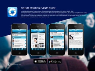CINEMA	
  EMOTION	
  EVENTS	
  GUIDE	
  
The	
  app	
  was	
  developed	
  for	
  Cinema	
  EmoFon	
  Company	
  that	
  allows	
  everyone	
  to	
  watch	
  rock	
  concerts,	
  theatre,	
  ballet,	
  
or	
  opera	
  performances	
  on	
  the	
  widescreen	
  of	
  local	
  cinemas,	
  oﬀering	
  the	
  ulFmate	
  viewing	
  experience.	
  The	
  app	
  users	
  enjoy	
  full	
  access	
  to	
  a	
  wide	
  	
  
range	
  of	
  upcoming	
  and	
  current	
  events	
  held	
  at	
  local	
  cinemas.	
  In	
  addiFon,	
  this	
  mobile	
  app	
  allows	
  users	
  to	
  sort	
  all	
  shows	
  within	
  a	
  catalogue,	
  add	
  	
  
their	
  favorite	
  ones	
  directly	
  to	
  their	
  smartphone’s	
  calendar	
  and	
  invite	
  friends	
  from	
  Facebook.	
  Moreover,	
  the	
  app	
  enables	
  users	
  to	
  add	
  comments	
  to	
  
all	
  events	
  and	
  ﬁnd	
  out	
  the	
  latest	
  news	
  about	
  upcoming	
  ones.	
  
 