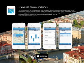 LENINGRAD	
  REGION	
  STATISTICS	
  
This	
  interacFve	
  mobile	
  app	
  provides	
  a	
  unique	
  set	
  of	
  comparable	
  staFsFcs	
  and	
  economic,	
  demographic,	
  labor	
  market,	
  	
  
environmental	
  and	
  social	
  esFmated	
  indicators	
  on	
  the	
  Leningrad	
  Region.	
  The	
  applicaFon	
  displays	
  staFsFcal	
  data	
  through	
  	
  
maps,	
  charts,	
  graphs,	
  and	
  tables,	
  allowing	
  users	
  to	
  explore	
  detailed	
  informaFon	
  through	
  30	
  indicators	
  of	
  demography,	
  	
  
economy,	
  environment,	
  industry,	
  and	
  employment	
  at	
  the	
  regional	
  level.	
  Users	
  can	
  
easily	
  print	
  and	
  share	
  all	
  data	
  by	
  email.	
  
 