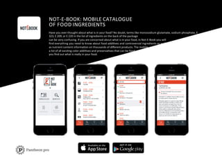 NOT-­‐E-­‐BOOK:	
  MOBILE	
  CATALOGUE	
  	
  
OF	
  FOOD	
  INGREDIENTS	
  
Have	
  you	
  ever	
  thought	
  about	
  what	
  is	
  in	
  your	
  food?	
  No	
  doubt,	
  terms	
  like	
  monosodium	
  glutamate,	
  sodium	
  phosphate,	
  Е	
  	
  
323,	
  Е	
  209,	
  or	
  Е	
  220	
  in	
  the	
  list	
  of	
  ingredients	
  on	
  the	
  back	
  of	
  the	
  package	
  
can	
  be	
  very	
  confusing.	
  If	
  you	
  are	
  concerned	
  about	
  what	
  is	
  in	
  your	
  food,	
  in	
  Not-­‐E-­‐Book	
  you	
  will	
  	
  
ﬁnd	
  everything	
  you	
  need	
  to	
  know	
  about	
  food	
  addiFves	
  and	
  controversial	
  ingredients	
  as	
  well	
  	
  
as	
  nutrient	
  content	
  informaFon	
  on	
  thousands	
  of	
  diﬀerent	
  products.	
  The	
  mobile	
  
a	
  list	
  of	
  all	
  exisFng	
  color	
  addiFves	
  and	
  preservaFves	
  that	
  can	
  be	
  food	
  	
  
you	
  ﬁnd	
  out	
  what	
  is	
  really	
  in	
  your	
  food.	
  
 