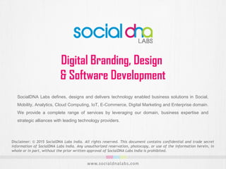 Digital Branding, Design
& Software Development
SocialDNA Labs defines, designs and delivers technology enabled business solutions in Social,
Mobility, Analytics, Cloud Computing, IoT, E-Commerce, Digital Marketing and Enterprise domain.
We provide a complete range of services by leveraging our domain, business expertise and
strategic alliances with leading technology providers.
Disclaimer: © 2015 SocialDNA Labs India. All rights reserved. This document contains confidential and trade secret
information of SocialDNA Labs India. Any unauthorized reservation, photocopy, or use of the information herein, in
whole or in part, without the prior written approval of SocialDNA Labs India is prohibited.
 