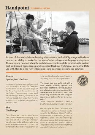 THE MOBILE POS PLATFORM

As one of the major leisure boating destinations in the UK Lymington Harbour
needed an ability to make ‘on the water’ sales using a mobile payment system.
The company needed a highly portable electronic mobile point-of-sale system
that addressed these issues and selected Harbour POS from Zero-One Data
Ltd with Handpoint’s fully integrated card payment acceptance solution.
to be used in all weathers and have the
capability to accept card payments.
Lymington Harbour is an independent
port situated in a beautiful Georgian
market town on the southern edge of
the New Forest at the western end of
the Solent. The company prides itself
on providing a friendly welcome to all
harbour guests that enjoy their marine
services, local stakeholders and other
harbour users.

One of the main priorities was that the
new system needed to be highly portable and robust as Lymington harbour
patrols need to be able to make sales
while alongside customer’s boats. The
system also had to be robust enough

“Previously this was achieved with a
hand written ticketing system. The
downside was that the previous system
was labour intensive and provided little
management information. Also, we
could only accept cash and cheques
as payment options for on the water
sales.”
Ryan Willegers, Harbour Master &
Chief Executive at Lymington Harbour.
The key goal for Zero One Data, the
Independent Software Vendor, was to
provide the Harbour Master’s ofﬁce
with a system to better manage the data
regarding boats utilising moorings,
electric, water and other services provided at the Harbour and to include
integrated card payments acceptance
as part of that overall solution.

 