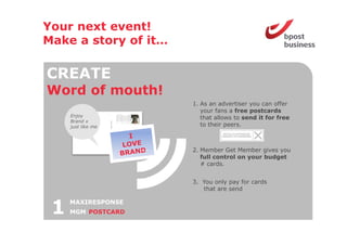 Your next event!
Make a story of it
                it…

CREATE
Word o mouth!
 o d of out
                      1. As an advertiser you can offer
                         your fans a free postcards
     Enjoy               that allows to send it for free
     Brand x
     just like me        to their
                         t th i peers.



                      2 Member Get Member gives you
                      2.
                         full control on your budget
                         # cards.


                      3. You only pay for cards
                         that are send



 1   MAXIRESPONSE
     MGM POSTCARD
 