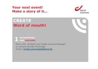 Your next event!
Make a story of it
                it…

CREATE
Word o mouth!
 o d of out


 1   MAXIRESPONSE
     MGM POSTCARD

 More info: Contact your bpost Accountmanager
 or contact Nicolas Pevenage
 email: nicolas.pevenage@bpost.be
                p      g   p
 