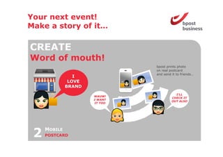Your next event!
Make a story of it
                it…

CREATE
Word o mouth!
 o d of out
                               bpost prints photo
                               on real postcard
                               and send it to friends…
                 I
               LOVE
              BRAND
                                          I’LL
                      WAUW!
                                        CHECK IT
                      I WANT
                                        OUT ALSO
                      IT TOO




 2   MOBILE
     POSTCARD
 