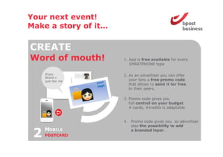 Your next event!
Make a story of it
                it…

CREATE
Word o mouth!
 o d of out           1. App is free available for every
                         SMARTPHONE type

     Enjoy            2. As an advertiser you can offer
     Brand x
     just like me        your f
                              fans a f
                                     free promo code d
                         that allows to send it for free
                         to their peers.

                      3. Promo code gives you
                         full control on your budget
                         # cards, #credits is adaptable


                      4. Promo code gives you as advertiser
                         also the possibility to add

 2   MOBILE
     POSTCARD
                         a branded layer…
                                      y
 