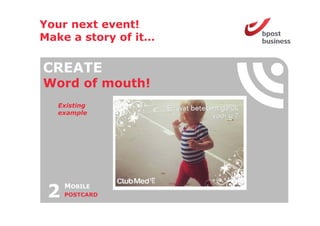 Your next event!
Make a story of it
                it…

CREATE
Word o mouth!
 o d of out
   Existing
   example




 2   MOBILE
     POSTCARD
 