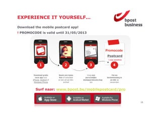 EXPERIENCE IT YOURSELF
              YOURSELF…

Download the mobile postcard app!
! PROMOCODE is valid until 31/05/2013




                                          Postcard
                                           ! case sensitive




         Surf naar: www.bpost.be/mobilepostcard/pro


                                                              16
 