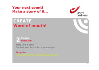 Your next event!
Make a story of it
                it…

CREATE
Word o mouth!
 o d of out


 2   MOBILE
     POSTCARD

 More info & tarifs:
 Contact your bpost Accountmanager

 Or go to
 www.bpost.be/mobilepostcard/pro


                                     17
 