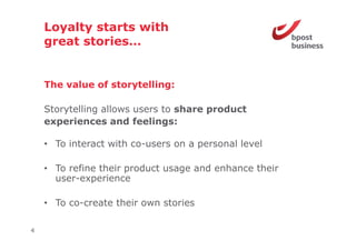 Loyalty starts with
    great stories
          stories…


    The value of storytelling:

    Storytelling allows users to share product
    experiences and feelings:
      p                       g

    • To interact with co-users on a personal level

    • To refine their product usage and enhance their
      user-experience
              p

    • To co-create their own stories

4
 