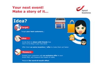 Your next event!
Make a story of it
                it…

Idea?
    Target
    Ta get

    Target your best customers…



    Idea
     Invite them to share with friends how
     nice it is to shop in your new store.

     Offer them an extra incentive / offer to make them act faster.


     Measure
     Present your customers with an exclusive offer in your
     Direct Mail, and measure the impact on sales.

     Measure the word-of-mouth effect…
 