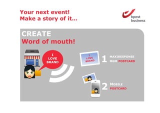 Your next event!
Make a story of it
                it…

CREATE
Word o mouth!
 o d of out

           I
         LOVE
        BRAND         1   MAXIRESPONSE
                          MGM POSTCARD




                      2   MOBILE
                          POSTCARD
 