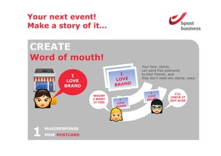 Your next event!
Make a story of it
                it…

CREATE
Word o mouth!
 o d of out
                             Your fans, clients
                             can send free postcards
                             to their friends…and
              I              they don t need any stamp easy!
                                  don’t           stamp…easy!
            LOVE
           BRAND
                                               I’LL
                    WAUW!
                                             CHECK IT
                    I WANT
                                             OUT ALSO
                    IT TOO




 1   MAXIRESPONSE
     MGM POSTCARD
 