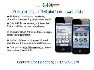 One partner, unified platform, lower costs
  Mobile is a multifaceted marketing
channel – transcending display-only media
   Client RFPs are seeking solutions that
fuse capabilities across many facets

   Our capabilities deliver all facets using a
single unified platform.

   Unified platform provides end-to-end
visibility into the campaign’s performance.
  One partner simplifies execution, lowers
cost and minimizes risk.




          Contact Eric Friedberg : 617.965.0279
 