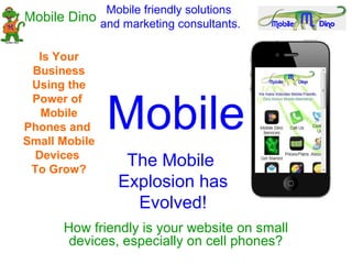 Mobile friendly solutions
Mobile Dino and marketing consultants.

  Is Your
 Business
 Using the


               Mobile
 Power of
   Mobile
Phones and
Small Mobile
  Devices
 To Grow?
                 The Mobile
                Explosion has
                  Evolved!
      How friendly is your website on small
       devices, especially on cell phones?
 