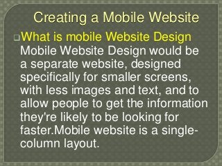 Creating a Mobile Website
What is mobile Website Design
Mobile Website Design would be
a separate website, designed
specifically for smaller screens,
with less images and text, and to
allow people to get the information
they're likely to be looking for
faster.Mobile website is a single-
column layout.
 