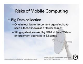 Risks of Mobile Computing 
• Big Data collection 
– One in four law-enforcement agencies have 
used a tactic known as a "tower dump” 
– Stingray devices used by FBI & at least 25 law 
enforcement agencies in 33 states 
Photo%by%Jason%Ahrns%on%Flickr%under%Crea6ve%Commons%License% 
Sources:%USA%Today,%“Cellphone%data%spying:%It's%not% 
just%the%NSA,”%%August%12,%2013% 
 