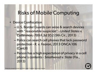 Risks of Mobile Computing 
• Device Confiscation 
– U.S. Border Guards can seize & search devices 
with “reasonable suspicion” - United States v. 
Cotterman, 709 F.3d 952 (9th Cir., 2013) 
– Police can search cell phones that lack password 
protection - R. v. Fearon, 2013 ONCA 106 
(CanLII) 
– Person has a high expectation of privacy in a cell 
phone's contents - Smallwood v. State (Fla., 
2013) 
Photo%by%Joseph%Kranak%on%Flickr%under%Crea6ve%Commons%License% 
 