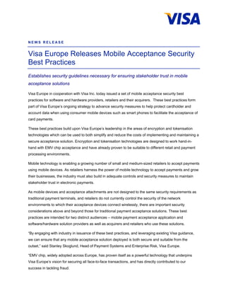 NEWS RELEASE


Visa Europe Releases Mobile Acceptance Security
Best Practices
Establishes security guidelines necessary for ensuring stakeholder trust in mobile
acceptance solutions

Visa Europe in cooperation with Visa Inc. today issued a set of mobile acceptance security best
practices for software and hardware providers, retailers and their acquirers. These best practices form
part of Visa Europe’s ongoing strategy to advance security measures to help protect cardholder and
account data when using consumer mobile devices such as smart phones to facilitate the acceptance of
card payments.

These best practices build upon Visa Europe’s leadership in the areas of encryption and tokenisation
technologies which can be used to both simplify and reduce the costs of implementing and maintaining a
secure acceptance solution. Encryption and tokenisation technologies are designed to work hand-in-
hand with EMV chip acceptance and have already proven to be suitable to different retail and payment
processing environments.

Mobile technology is enabling a growing number of small and medium-sized retailers to accept payments
using mobile devices. As retailers harness the power of mobile technology to accept payments and grow
their businesses, the industry must also build in adequate controls and security measures to maintain
stakeholder trust in electronic payments.

As mobile devices and acceptance attachments are not designed to the same security requirements as
traditional payment terminals, and retailers do not currently control the security of the network
environments to which their acceptance devices connect wirelessly, there are important security
considerations above and beyond those for traditional payment acceptance solutions. These best
practices are intended for two distinct audiences – mobile payment acceptance application and
software/hardware solution providers as well as acquirers and retailers who use these solutions.

“By engaging with industry in issuance of these best practices, and leveraging existing Visa guidance,
we can ensure that any mobile acceptance solution deployed is both secure and suitable from the
outset,” said Stanley Skoglund, Head of Payment Systems and Enterprise Risk, Visa Europe.

“EMV chip, widely adopted across Europe, has proven itself as a powerful technology that underpins
Visa Europe’s vision for securing all face-to-face transactions, and has directly contributed to our
success in tackling fraud.
 