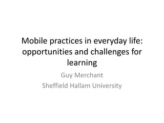 Mobile practices in everyday life:
opportunities and challenges for
            learning
            Guy Merchant
     Sheffield Hallam University
 