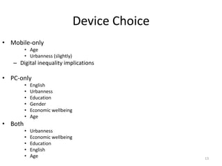 Device Choice
• Mobile-only
         • Age
         • Urbanness (slightly)
   – Digital inequality implications

• PC-only
         •   English
         •   Urbanness
         •   Education
         •   Gender
         •   Economic wellbeing
         •   Age
• Both
         •   Urbanness
         •   Economic wellbeing
         •   Education
         •   English
         •   Age                                  13
 