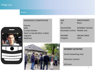 Village user


               Arsen


                 HOUSEHOLD COMPOSITION             AGE                EMPLOYMENT
                                                   34                 None
                 Parents
                 Wife                              EDUCATION        INTERNET ACCESS
                 2 small children                  Secondary school Mobile only
                 Sister-in-law (brother is labor
                 migrant)                          INCOME             ONLINE SINCE
                 Nephews                           Irregular          2010




                                                       INTERNET ACTIVITIES

                                                       Social networking sites

                                                       Television content

                                                       Soft porn
                                                                                 17
 