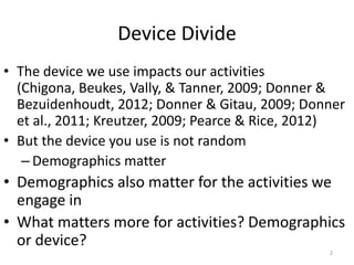 Device Divide
• The device we use impacts our activities
  (Chigona, Beukes, Vally, & Tanner, 2009; Donner &
  Bezuidenhoudt, 2012; Donner & Gitau, 2009; Donner
  et al., 2011; Kreutzer, 2009; Pearce & Rice, 2012)
• But the device you use is not random
   – Demographics matter
• Demographics also matter for the activities we
  engage in
• What matters more for activities? Demographics
  or device?
                                                 2
 