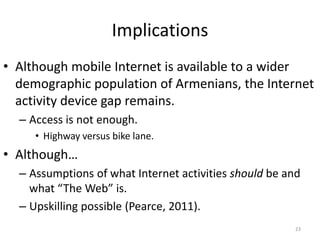 Implications
• Although mobile Internet is available to a wider
  demographic population of Armenians, the Internet
  activity device gap remains.
  – Access is not enough.
     • Highway versus bike lane.
• Although…
  – Assumptions of what Internet activities should be and
    what “The Web” is.
  – Upskilling possible (Pearce, 2011).
                                                        23
 