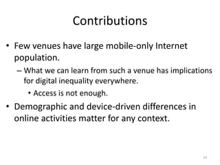 Contributions
• Few venues have large mobile-only Internet
  population.
  – What we can learn from such a venue has implications
    for digital inequality everywhere.
     • Access is not enough.
• Demographic and device-driven differences in
  online activities matter for any context.


                                                     24
 