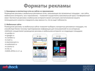 1. Баннерные и контекстные сети на сайтах и в приложениях
Размещение рекламы в мобильных рекламных сетях, связывающих все возможные площадки – как сайты
мобильного интернета, так и приложения, – позволяет осуществлять максимальный кросс-платформенный
охват. Контекстная реклама в мобильном интернете может учитывать местоположение вашего
потенциального клиента и предлагать ему именно то, что он ищет поблизости.

2. Мобильные сайты
Размещение рекламы на мобильных сайтах позволяет выбирать конкретные рекламные площадки, что
способствует более точному таргетированию информации для пользователей по их интересам.
«Adshock» осуществляет размещение рекламы в мобильном интернете на следующих площадках:
-m.yandex.ru
-m.google.ru
-m.rambler.ru
-m.mail.ru
-m.kommersant.ru
-m.vedomosti.ru
-m.cosmo.ru
-m.rbc.ru
-mobile.afisha.ru и т. д.




                                                                                         www.adshock.ru
                                                                                         info@adshock.ru
                                                                                         (495) 778 74 00
 