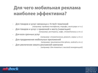 - Для товаров и услуг связанных с hi-tech тематикой
                  (например: продажа телефонов, тарифы, аксессуары и т.п.)
- Для товаров и услуг с привязкой к месту (навигация)
                           (например: рестораны, кафе, стоматологии и т.п.)
- Для всех срочных услуг
                            (например: стоматология, ремонт, сервис и т.п.)
- Для продвижения мобильных приложений
                             (например: приложения для iphone, android и т.п.)
- Для увеличение охвата рекламной кампании
                       -    (например: для тематик с высокой конкуренцией)




                                                                                 www.adshock.ru
                                                                                 info@adshock.ru
                                                                                 (495) 778 74 00
 